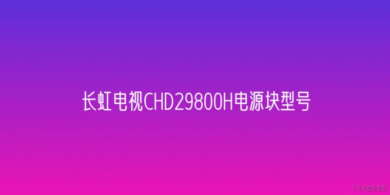 长虹电视CHD29800H电源块型号:2026年长虹电视CHD29800H电源块的标准型号是什么？ - 2026最新电源问答知识盘点大全