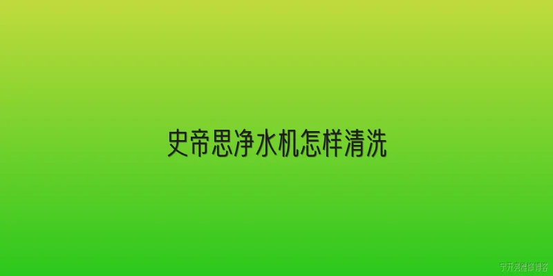 史帝思净水机怎样清洗:史帝思净水机日常清洗的步骤是什么？ - 2026最新清洗问答知识盘点大全